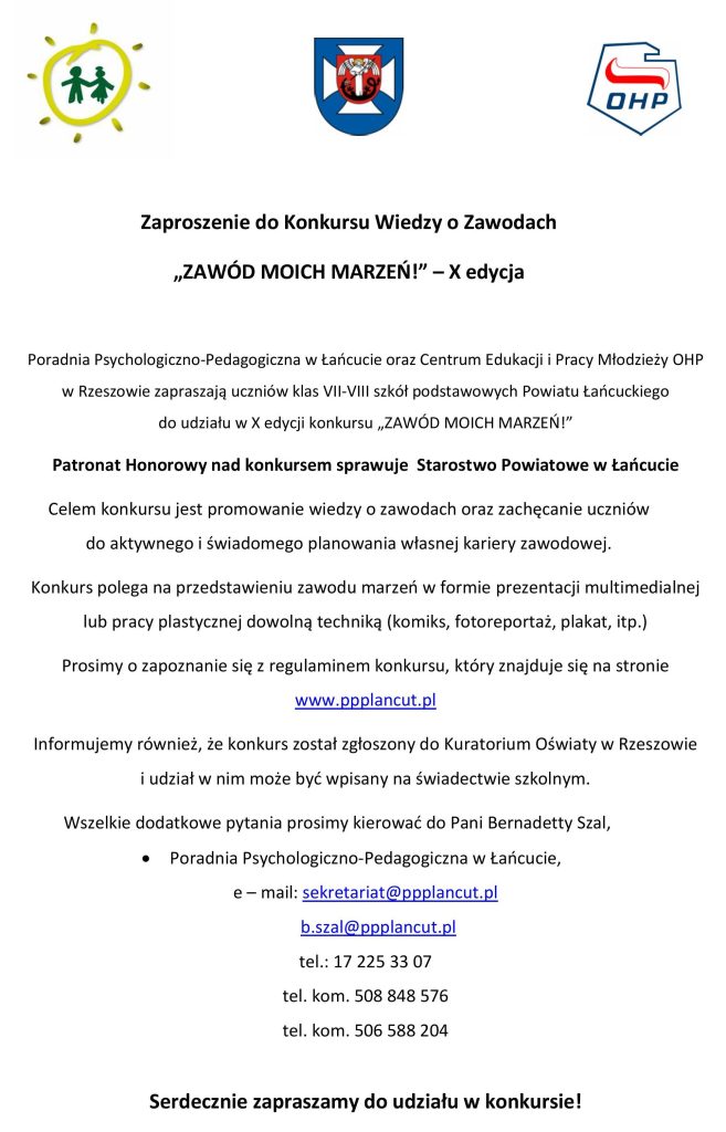 Zaproszenie o treści:Zaproszenie do Konkursu Wiedzy o Zawodach „ZAWÓD MOICH MARZEŃ!" - X edycjaPoradnia Psychologiczno-Pedagogiczna w Łańcucie oraz Centrum Edukacji i Pracy Młodzieży OHP w Rzeszowie zapraszają uczniów klas VII-VIII szkół podstawowych Powiatu Łańcuckiego do udziału w X edycji konkursu „ZAWÓD MOICH MARZEŃ!"Patronat Honorowy nad konkursem sprawuje Starostwo Powiatowe w ŁańcucieCelem konkursu jest promowanie wiedzy o zawodach oraz zachęcanie uczniów do aktywnego i świadomego planowania własnej kariery zawodowej.Konkurs polega na przedstawieniu zawodu marzeń w formie prezentacji multimedialnej lub pracy plastycznej dowolną techniką (komiks, fotoreportaż, plakat, itp.)Prosimy o zapoznanie się z regulaminem konkursu, który znajduje się na stronie www.ppplancut.plInformujemy również, że konkurs został zgłoszony do Kuratorium Oświaty w Rzeszowiei udział w nim może być wpisany na świadectwie szkolnym.Wszelkie dodatkowe pytania prosimy kierować do Pani Bernadetty Szal,Poradnia Psychologiczno-Pedagogiczna w Łańcucie,e-mail: sekretariat@ppplancut.plb.szal@ppplancut.pltel.: 17 225 33 07tel. kom. 508 848 576tel. kom. 506 588 204Serdecznie zapraszamy do udziału w konkursie!