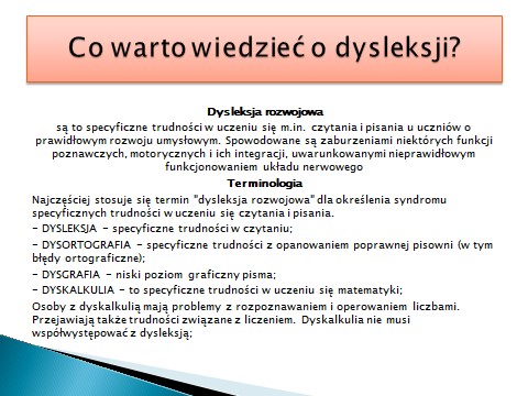 Zdjęcie prezentacji ze szkolenia rady pedagogicznej: Co warto wiedzieć o dysleksji? Dysleksja rozwojowa są to specyficzne trudności w uczeniu się m.in. czytania i pisania u uczniów o prawidłowym rozwoju umysłowym. Spowodowane są zaburzeniami niektórych funkcji poznawczych, motorycznych i ich integracji, uwarunkowanymi nieprawidłowym funkcjonowaniem układu nerwowego Terminologia Najczęściej stosuje się termin "dysleksja rozwojowa" dla określenia syndromu specyficznych trudności w uczeniu się czytania i pisania. DYSLEKSJA - specyficzne trudności w czytaniu; DYSORTOGRAFIA specyficzne trudności z opanowaniem poprawnej pisowni (w tym błędy ortograficzne); DYSGRAFIA niski poziom graficzny pisma; DYSKALKULIA to specyficzne trudności w uczeniu się matematyki; Osoby z dyskalkulią mają problemy z rozpoznawaniem i operowaniem liczbami. Przejawiają także trudności związane z liczeniem. Dyskalkulia nie musi współwystępować z dysleksją: