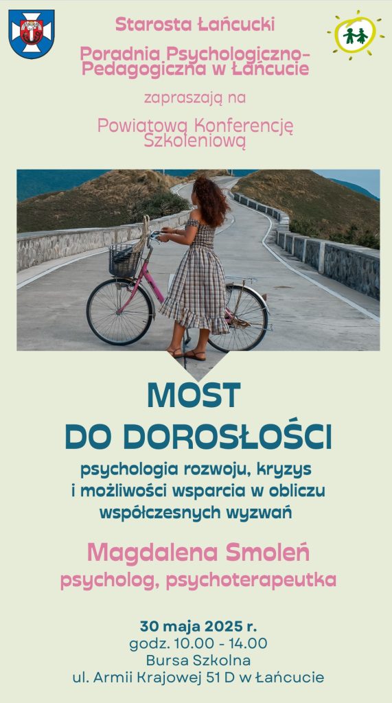 Plakat dotyczący Powiatowej Konferencji Szkoleniowej o treści: Starosta Łańcucki Poradnia Psychologiczno-Pedagogiczna w Łańcucie zapraszają na Powiatową Konferencję Szkoleniową MOST DO DOROSŁOŚCI psychologia rozwoju, kryzys i możliwości wsparcia w obliczu współczesnych wyzwań Magdalena Smoleń psycholog, psychoterapeutka 30 maja 2025 r. godz. 10.00 - 14.00 Bursa Szkolna ul. Armii Krajowej 51 D w Łańcucie