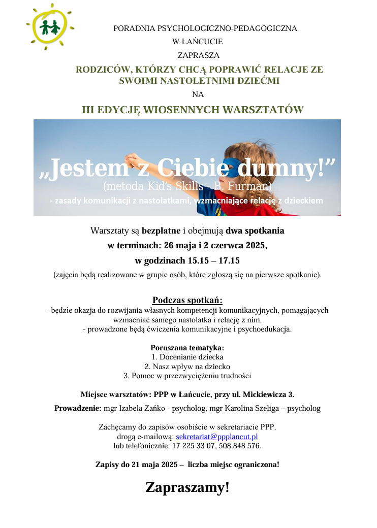 Plakat dotyczący warsztatów " Jestem z Ciebie dumny!" o treści: PORADNIA PSYCHOLOGICZNO-PEDAGOGICZNA W ŁAŃCUCIE ZAPRASZA RODZICÓW, KTÓRZY CHCĄ POPRAWIĆ RELACJE ZE SWOIMI NASTOLETNIMI DZIEĆMI NA III EDYCJĘ WIOSENNYCH WARSZTATÓW „Jestem z Ciebie dumny!" (metoda Kid's Skills B. Furman) - zasady komunikacji z nastolatkami, wzmacniające relację z dzieckiem Warsztaty są bezpłatne i obejmują dwa spotkania w terminach: 26 maja i 2 czerwca 2025, w godzinach 15.15 – 17.15 (zajęcia będą realizowane w grupie osób, które zgłoszą się na pierwsze spotkanie). Podczas spotkań: - będzie okazja do rozwijania własnych kompetencji komunikacyjnych, pomagających wzmacniać samego nastolatka i relację z nim, - prowadzone będą ćwiczenia komunikacyjne i psychoedukacja. Poruszana tematyka: 1. Docenianie dziecka 2. Nasz wpływ na dziecko 3. Pomoc w przezwyciężeniu trudności Miejsce warsztatów: PPP w Łańcucie, przy ul. Mickiewicza 3. Prowadzenie: mgr Izabela Zańko - psycholog, mgr Karolina Szeliga - psycholog Zachęcamy do zapisów osobiście w sekretariacie PPP, drogą e-mailową: sekretariat@ppplancut.pl lub telefonicznie: 17 225 33 07, 508 848 576. Zapisy do 21 maja 2025- liczba miejsc ograniczona! Zapraszamy!