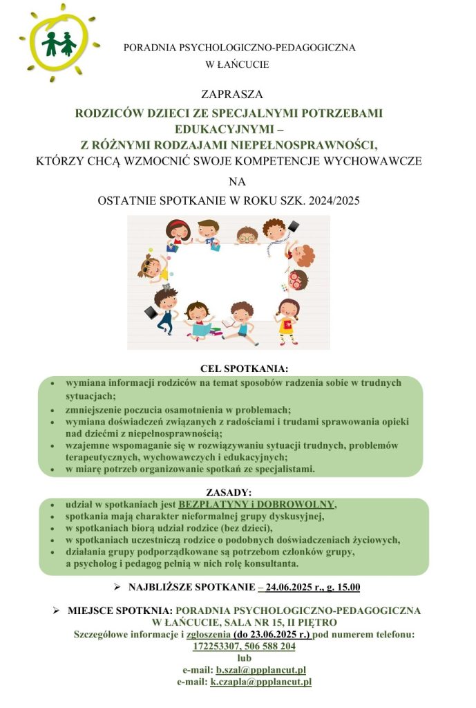 Zdjęcie przedstawiające plakat z zaproszeniem na spotkanie dla rodziców o treści: PORADNIA PSYCHOLOGICZNO-PEDAGOGICZNA W ŁAŃCUCIE ZAPRASZA RODZICÓW DZIECI ZE SPECJALNYMI POTRZEBAMI EDUKACYJNYMI -Z RÓŻNYMI RODZAJAMI NIEPEŁNOSPRAWNOŚCI, KTÓRZY CHCĄ WZMOCNIĆ SWOJE KOMPETENCJE WYCHOWAWCZE NA OSTATNIE SPOTKANIE W ROKU SZK. 2024/2025 CEL SPOΤΚΑΝΙΑ: wymiana informacji rodziców na temat sposobów radzenia sobie w trudnych sytuacjach; zmniejszenie poczucia osamotnienia w problemach; wymiana doświadczeń związanych z radościami i trudami sprawowania opieki nad dziećmi z niepełnosprawnością; wzajemne wspomaganie się w rozwiązywaniu sytuacji trudnych, problemów terapeutycznych, wychowawczych i edukacyjnych; w miarę potrzeb organizowanie spotkań ze specjalistami. ZASADY: udział w spotkaniach jest BEZPŁATYNY I DOBROWOLNY, spotkania mają charakter nieformalnej grupy dyskusyjnej, w spotkaniach biorą udział rodzice (bez dzieci), w spotkaniach uczestniczą rodzice o podobnych doświadczeniach życiowych, działania grupy podporządkowane są potrzebom członków grupy, a psycholog i pedagog pełnią w nich rolę konsultanta. ➤ NAJBLIŻSZE SPOTKANIE – 24.06.2025 r., g. 15.00 ➤ MIEJSCE SPOTKNIA: PORADNIA PSYCHOLOGICZNO-PEDAGOGICZNA W ŁAŃCUCIE, SALA NR 15, II PIĘTRO Szczegółowe informacje i zgłoszenia (do 23.06.2025 r.) pod numerem telefonu: 172253307, 506 588 204 lub e-mail: b.szal@ppplancut.pl e-mail: k.czapla@ppplancut.pl