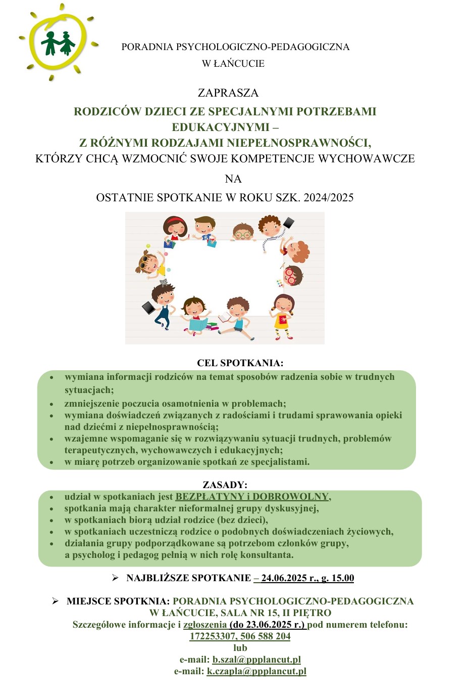 Zdjęcie przedstawiające plakat z zaproszeniem na spotkanie dla rodziców o treści: PORADNIA PSYCHOLOGICZNO-PEDAGOGICZNA W ŁAŃCUCIE ZAPRASZA RODZICÓW DZIECI ZE SPECJALNYMI POTRZEBAMI EDUKACYJNYMI -Z RÓŻNYMI RODZAJAMI NIEPEŁNOSPRAWNOŚCI, KTÓRZY CHCĄ WZMOCNIĆ SWOJE KOMPETENCJE WYCHOWAWCZE NA OSTATNIE SPOTKANIE W ROKU SZK. 2024/2025 CEL SPOΤΚΑΝΙΑ: wymiana informacji rodziców na temat sposobów radzenia sobie w trudnych sytuacjach; zmniejszenie poczucia osamotnienia w problemach; wymiana doświadczeń związanych z radościami i trudami sprawowania opieki nad dziećmi z niepełnosprawnością; wzajemne wspomaganie się w rozwiązywaniu sytuacji trudnych, problemów terapeutycznych, wychowawczych i edukacyjnych; w miarę potrzeb organizowanie spotkań ze specjalistami. ZASADY: udział w spotkaniach jest BEZPŁATYNY I DOBROWOLNY, spotkania mają charakter nieformalnej grupy dyskusyjnej, w spotkaniach biorą udział rodzice (bez dzieci), w spotkaniach uczestniczą rodzice o podobnych doświadczeniach życiowych, działania grupy podporządkowane są potrzebom członków grupy, a psycholog i pedagog pełnią w nich rolę konsultanta. ➤ NAJBLIŻSZE SPOTKANIE – 24.06.2025 r., g. 15.00 ➤ MIEJSCE SPOTKNIA: PORADNIA PSYCHOLOGICZNO-PEDAGOGICZNA W ŁAŃCUCIE, SALA NR 15, II PIĘTRO Szczegółowe informacje i zgłoszenia (do 23.06.2025 r.) pod numerem telefonu: 172253307, 506 588 204 lub e-mail: b.szal@ppplancut.pl e-mail: k.czapla@ppplancut.pl